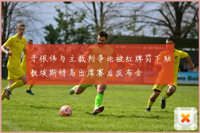 于根伟与主裁判争论被红牌罚下助教埃斯特乌出席赛后发布会