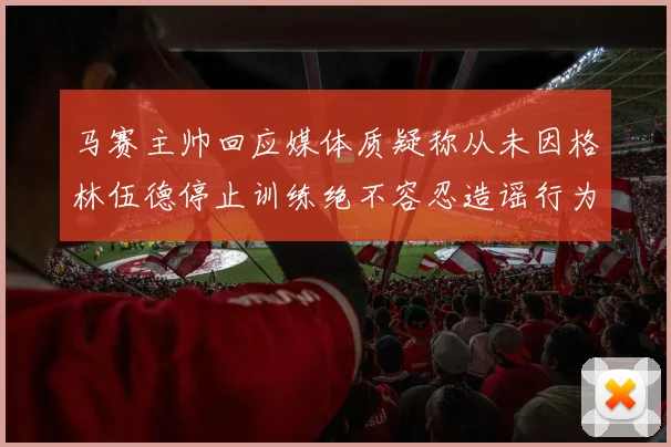 马赛主帅回应媒体质疑称从未因格林伍德停止训练绝不容忍造谣行为