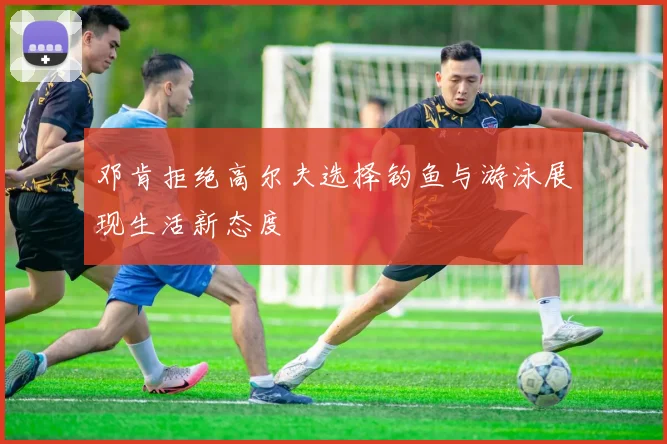 邓肯拒绝高尔夫选择钓鱼与游泳展现生活新态度