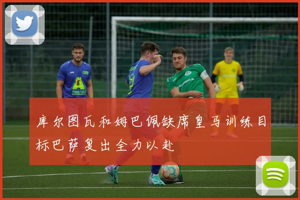 库尔图瓦和姆巴佩缺席皇马训练目标巴萨复出全力以赴