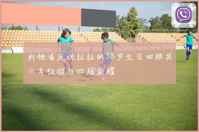 利物浦庆祝拉拉纳38岁生日回顾其六年征程与四冠荣耀