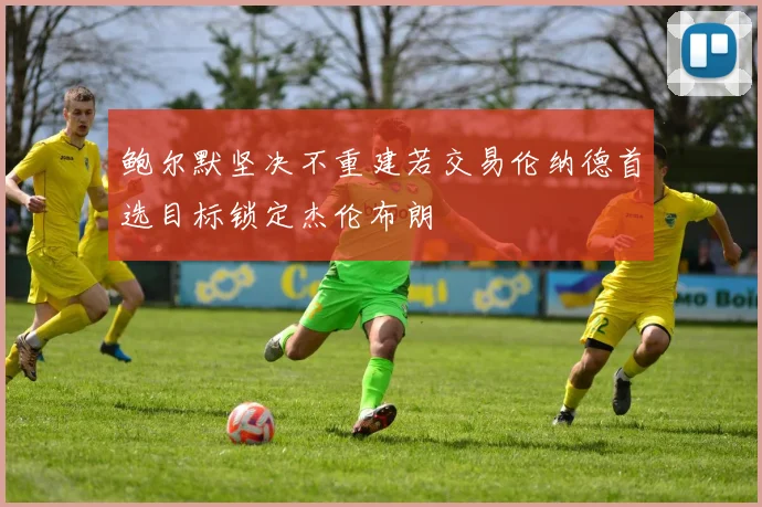 鲍尔默坚决不重建若交易伦纳德首选目标锁定杰伦布朗