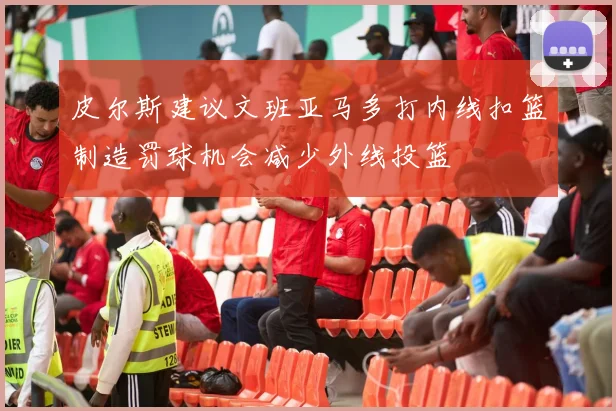 皮尔斯建议文班亚马多打内线扣篮制造罚球机会减少外线投篮