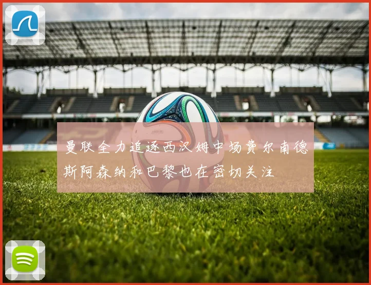 曼联全力追逐西汉姆中场费尔南德斯阿森纳和巴黎也在密切关注