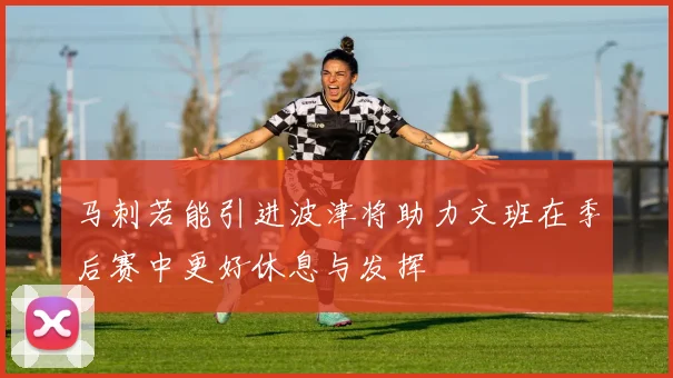 马刺若能引进波津将助力文班在季后赛中更好休息与发挥