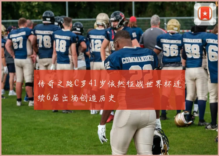 传奇之路C罗41岁依然征战世界杯连续6届出场创造历史