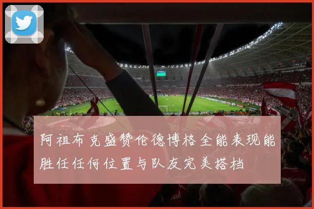 阿祖布克盛赞伦德博格全能表现能胜任任何位置与队友完美搭档