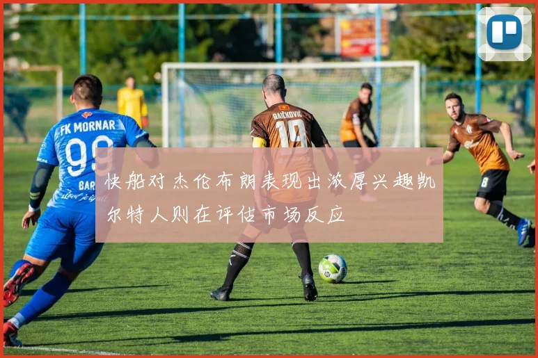 快船对杰伦布朗表现出浓厚兴趣凯尔特人则在评估市场反应