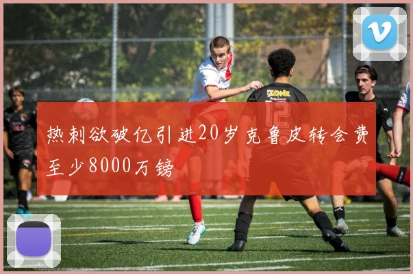 热刺欲破亿引进20岁克鲁皮转会费至少8000万镑