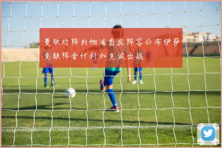 曼联对阵利物浦首发阵容公布伊萨克缺阵舍什科加克波出战