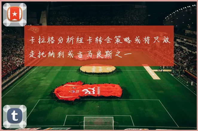 卡拉格分析纽卡转会策略或将只放走托纳利或吉马良斯之一