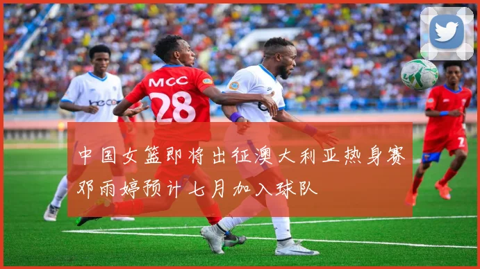 中国女篮即将出征澳大利亚热身赛邓雨婷预计七月加入球队