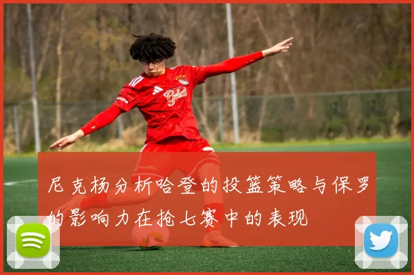 尼克杨分析哈登的投篮策略与保罗的影响力在抢七赛中的表现