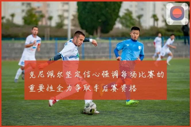 克尼佩尔坚定信心强调每场比赛的重要性全力争取季后赛资格