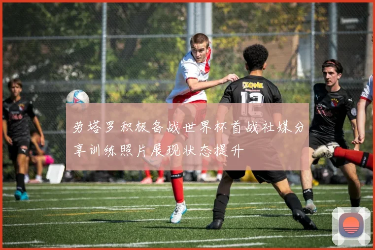 劳塔罗积极备战世界杯首战社媒分享训练照片展现状态提升